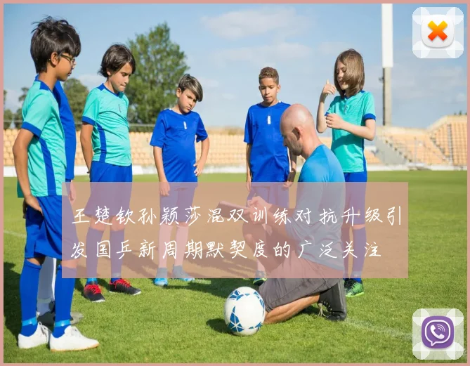 王楚钦孙颖莎混双训练对抗升级引发国乒新周期默契度的广泛关注