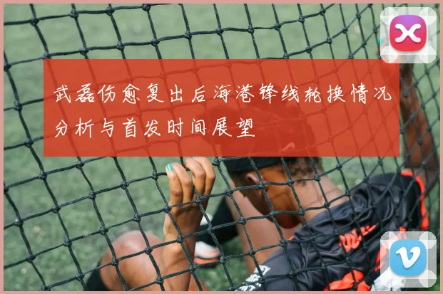 武磊伤愈复出后海港锋线轮换情况分析与首发时间展望