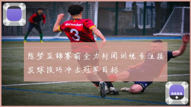 陈梦亚锦赛前全力封闭训练专注接发球技巧冲击冠军目标