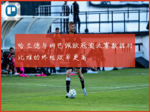 哈兰德与姆巴佩欧冠淘汰赛数据对比谁的终结效率更高
