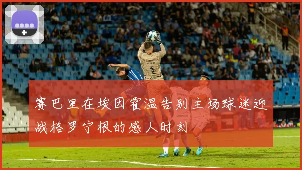 赛巴里在埃因霍温告别主场球迷迎战格罗宁根的感人时刻