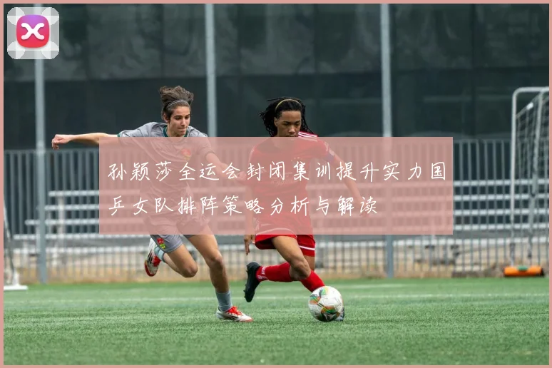 孙颖莎全运会封闭集训提升实力国乒女队排阵策略分析与解读