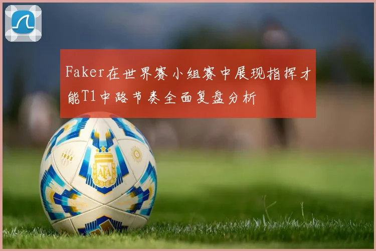 Faker在世界赛小组赛中展现指挥才能T1中路节奏全面复盘分析